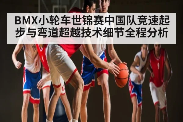 BMX小轮车世锦赛中国队竞速起步与弯道超越技术细节全程分析